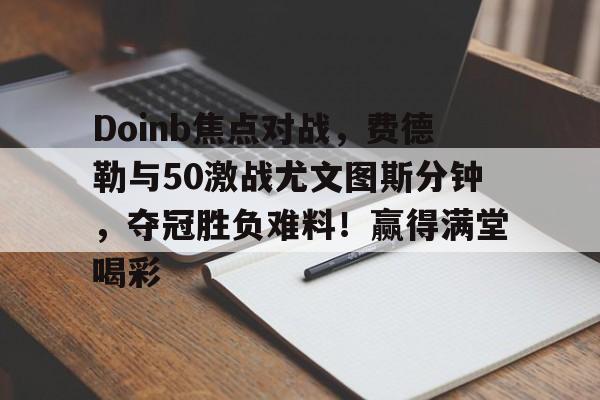 开云-关于Doinb焦点对战，费德勒与50激战尤文图斯分钟，夺冠胜负难料！赢得满堂喝彩的信息-开云
